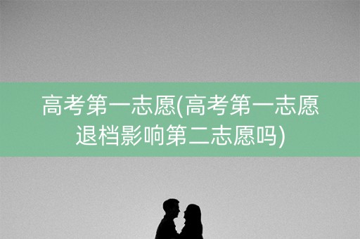 高考第一志愿(高考第一志愿退档影响第二志愿吗)
