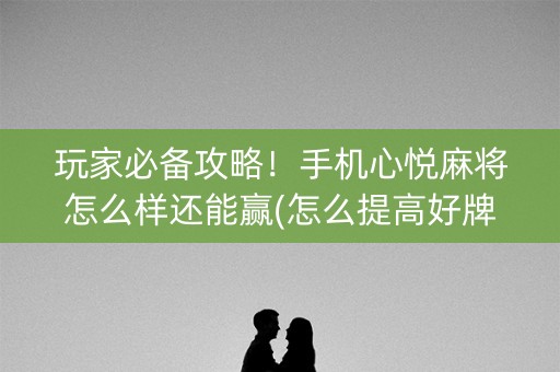 玩家必备攻略！手机心悦麻将怎么样还能赢(怎么提高好牌几率)
