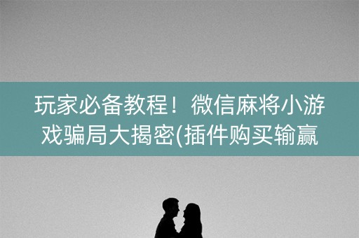 玩家必备教程！微信麻将小游戏骗局大揭密(插件购买输赢规律)
