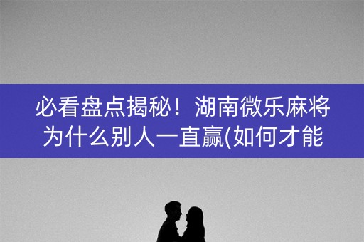 必看盘点揭秘！湖南微乐麻将为什么别人一直赢(如何才能赢)