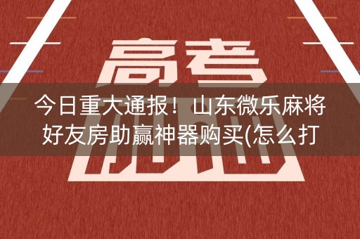 今日重大通报！山东微乐麻将好友房助赢神器购买(怎么打才会赢)