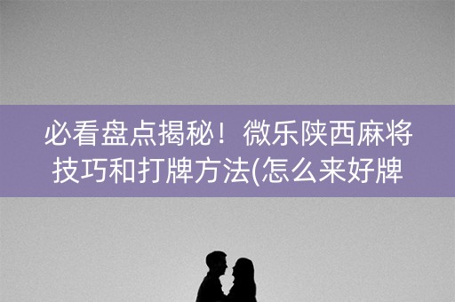 必看盘点揭秘！微乐陕西麻将技巧和打牌方法(怎么来好牌)