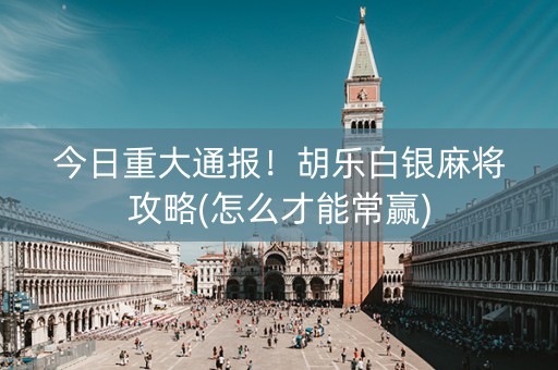 今日重大通报！胡乐白银麻将攻略(怎么才能常赢)