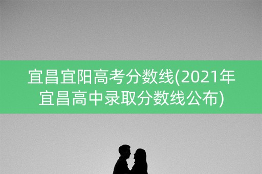 宜昌宜阳高考分数线(2021年宜昌高中录取分数线公布)