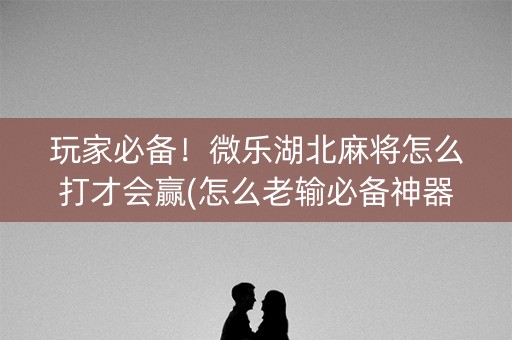 玩家必备！微乐湖北麻将怎么打才会赢(怎么老输必备神器)