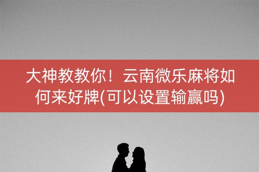 大神教教你！云南微乐麻将如何来好牌(可以设置输赢吗)