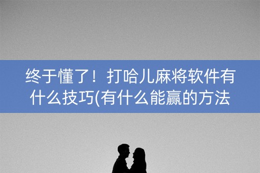 终于懂了！打哈儿麻将软件有什么技巧(有什么能赢的方法)