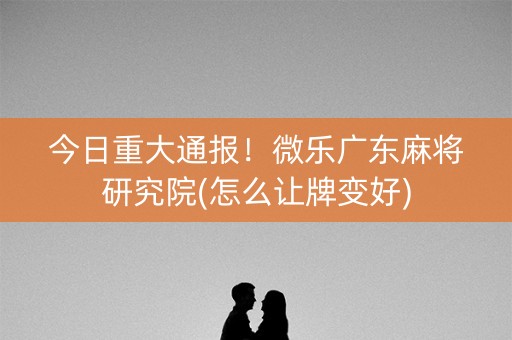 今日重大通报！微乐广东麻将研究院(怎么让牌变好)