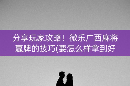 分享玩家攻略！微乐广西麻将赢牌的技巧(要怎么样拿到好牌)
