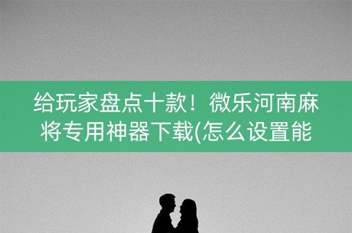 给玩家盘点十款！微乐河南麻将专用神器下载(怎么设置能有好牌)