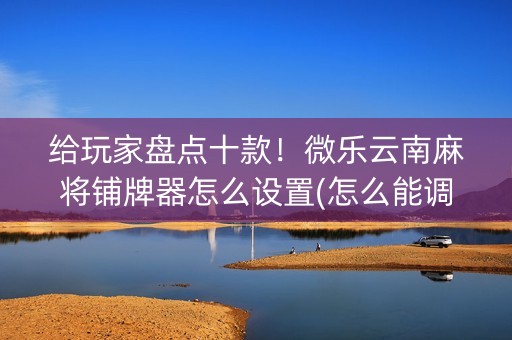 给玩家盘点十款！微乐云南麻将铺牌器怎么设置(怎么能调好牌)