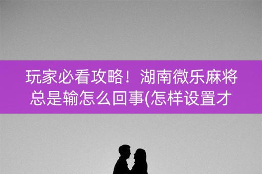 玩家必看攻略！湖南微乐麻将总是输怎么回事(怎样设置才容易赢)