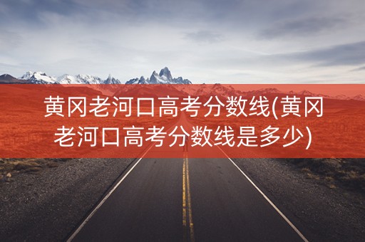 黄冈老河口高考分数线(黄冈老河口高考分数线是多少)