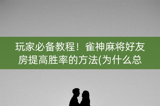 玩家必备教程！雀神麻将好友房提高胜率的方法(为什么总是输)