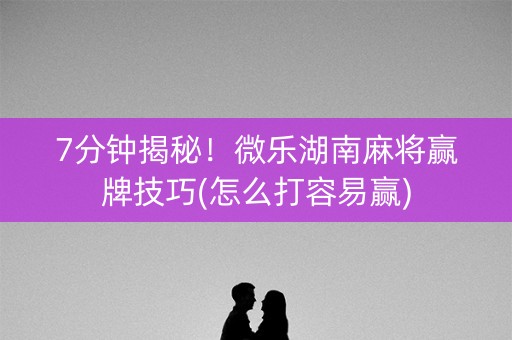 7分钟揭秘！微乐湖南麻将赢牌技巧(怎么打容易赢)