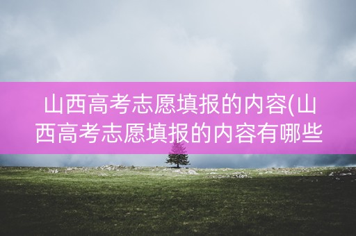 山西高考志愿填报的内容(山西高考志愿填报的内容有哪些)