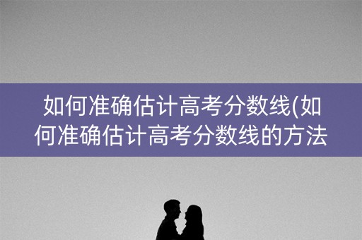 如何准确估计高考分数线(如何准确估计高考分数线的方法)