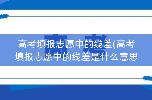 高考填报志愿中的线差(高考填报志愿中的线差是什么意思)