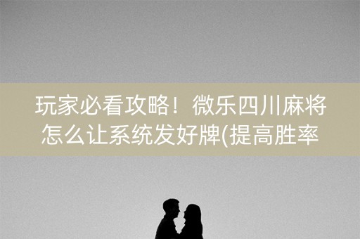 玩家必看攻略！微乐四川麻将怎么让系统发好牌(提高胜率办法)