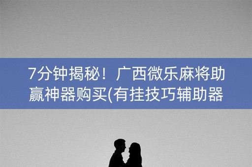 7分钟揭秘！广西微乐麻将助赢神器购买(有挂技巧辅助器)