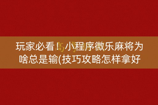 玩家必看！小程序微乐麻将为啥总是输(技巧攻略怎样拿好牌)