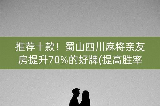 推荐十款！蜀山四川麻将亲友房提升70%的好牌(提高胜率方法)