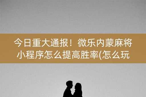 今日重大通报！微乐内蒙麻将小程序怎么提高胜率(怎么玩赢几率大)