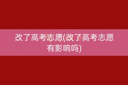 改了高考志愿(改了高考志愿有影响吗)