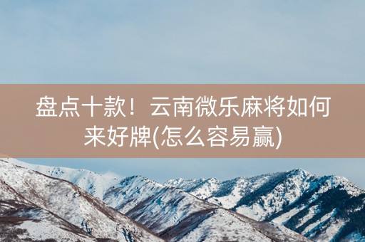 盘点十款！云南微乐麻将如何来好牌(怎么容易赢)