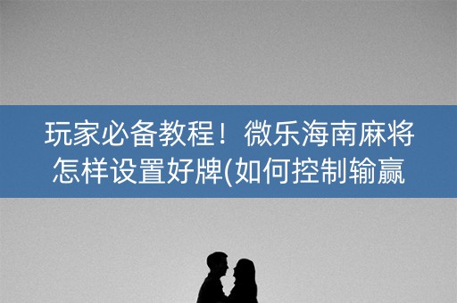 玩家必备教程！微乐海南麻将怎样设置好牌(如何控制输赢)