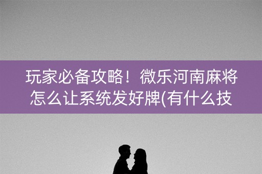 玩家必备攻略！微乐河南麻将怎么让系统发好牌(有什么技巧)