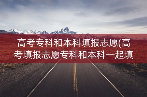 高考专科和本科填报志愿(高考填报志愿专科和本科一起填怎样录取)