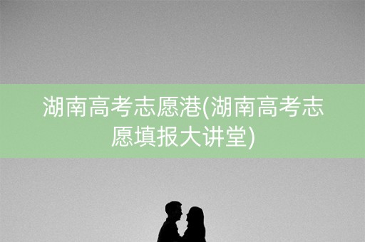 湖南高考志愿港(湖南高考志愿填报大讲堂)