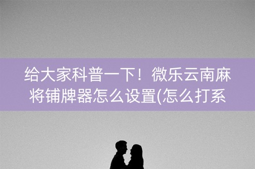 给大家科普一下！微乐云南麻将铺牌器怎么设置(怎么打系统才能给好牌)