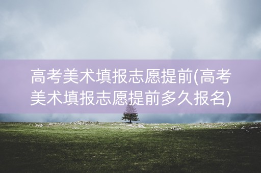高考美术填报志愿提前(高考美术填报志愿提前多久报名) 高考美术填报志愿提前(高考美术填报志愿提前多久报名)