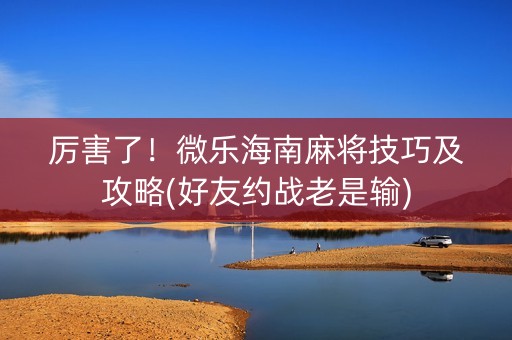 厉害了！微乐海南麻将技巧及攻略(好友约战老是输)