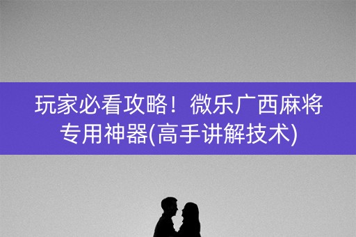 玩家必看攻略！微乐广西麻将专用神器(高手讲解技术)