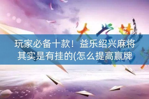 玩家必备十款！益乐绍兴麻将其实是有挂的(怎么提高赢牌率)