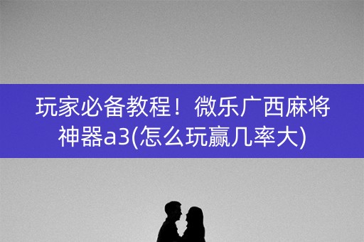 玩家必备教程！微乐广西麻将神器a3(怎么玩赢几率大)