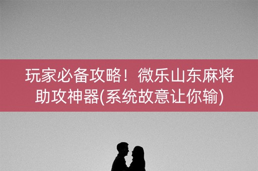 玩家必备攻略！微乐山东麻将助攻神器(系统故意让你输)