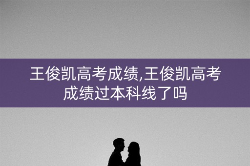 王俊凯高考成绩,王俊凯高考成绩过本科线了吗
