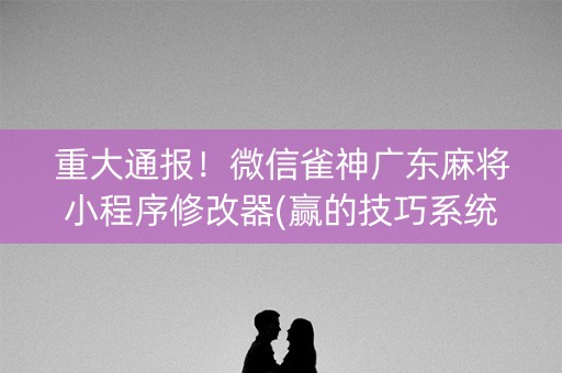 重大通报！微信雀神广东麻将小程序修改器(赢的技巧系统规律)