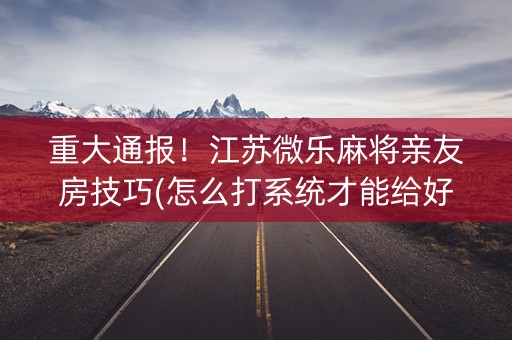 重大通报！江苏微乐麻将亲友房技巧(怎么打系统才能给好牌)