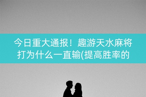 今日重大通报！趣游天水麻将打为什么一直输(提高胜率的方法)