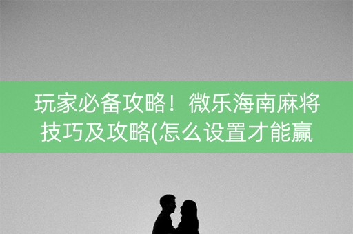 玩家必备攻略！微乐海南麻将技巧及攻略(怎么设置才能赢)