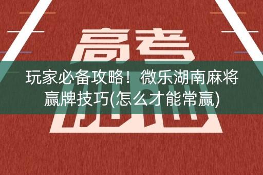 玩家必备攻略！微乐湖南麻将赢牌技巧(怎么才能常赢)