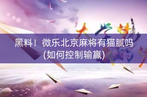黑料！微乐北京麻将有猫腻吗(如何控制输赢)