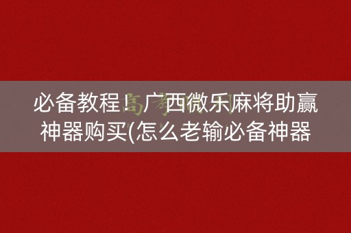 必备教程！广西微乐麻将助赢神器购买(怎么老输必备神器)