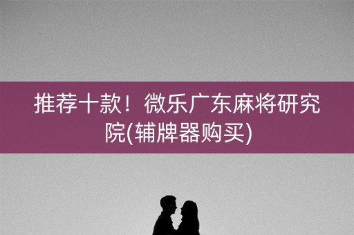 推荐十款！微乐广东麻将研究院(辅牌器购买)