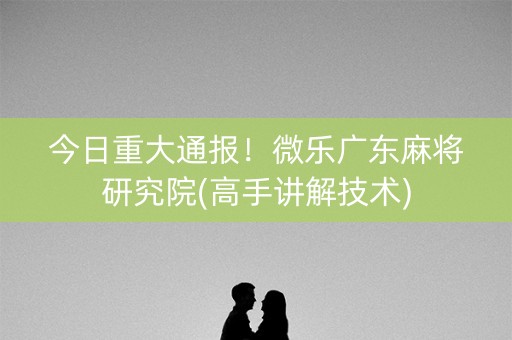 今日重大通报！微乐广东麻将研究院(高手讲解技术)